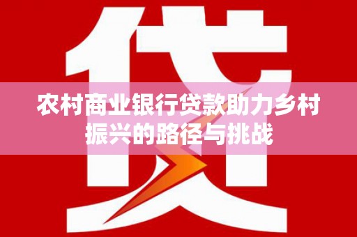 瑞金农村商业银行贷款助力乡村振兴的路径与挑战